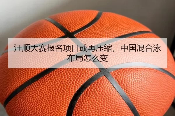 汪顺大赛报名项目或再压缩，中国混合泳布局怎么变